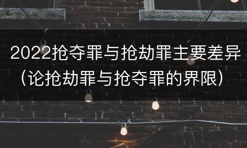 2022抢夺罪与抢劫罪主要差异（论抢劫罪与抢夺罪的界限）