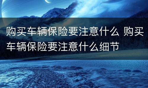 购买车辆保险要注意什么 购买车辆保险要注意什么细节