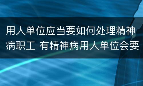 用人单位应当要如何处理精神病职工 有精神病用人单位会要吗