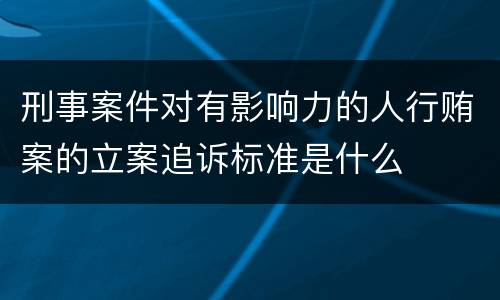 刑事案件对有影响力的人行贿案的立案追诉标准是什么