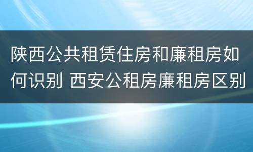 陕西公共租赁住房和廉租房如何识别 西安公租房廉租房区别