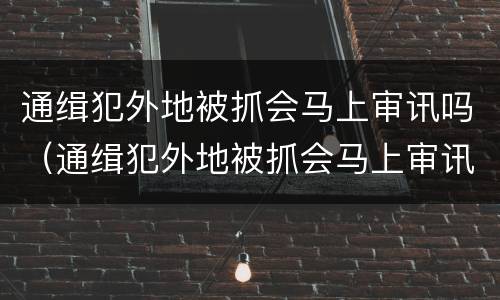 通缉犯外地被抓会马上审讯吗（通缉犯外地被抓会马上审讯吗知乎）