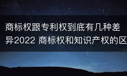 商标权跟专利权到底有几种差异2022 商标权和知识产权的区别