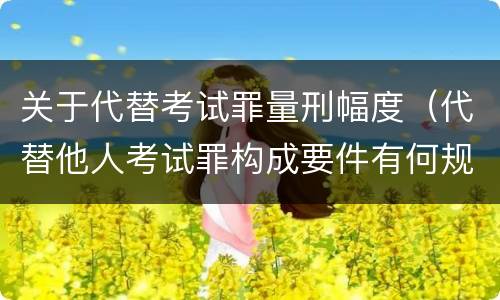 关于代替考试罪量刑幅度（代替他人考试罪构成要件有何规定）