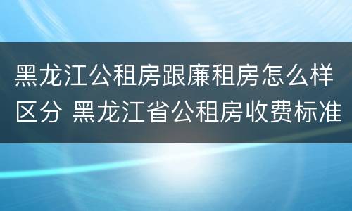 黑龙江公租房跟廉租房怎么样区分 黑龙江省公租房收费标准