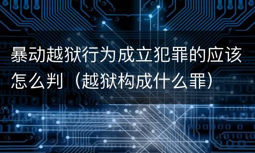 暴动越狱行为成立犯罪的应该怎么判（越狱构成什么罪）