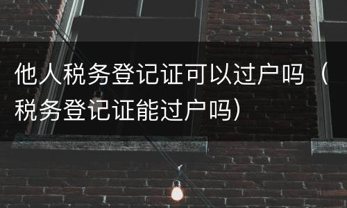 他人税务登记证可以过户吗（税务登记证能过户吗）