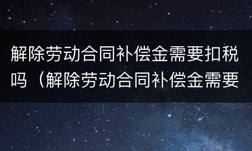 解除劳动合同补偿金需要扣税吗（解除劳动合同补偿金需要扣税吗）