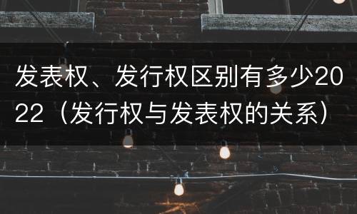 发表权、发行权区别有多少2022（发行权与发表权的关系）
