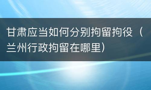 甘肃应当如何分别拘留拘役（兰州行政拘留在哪里）