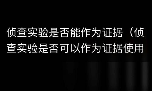 侦查实验是否能作为证据（侦查实验是否可以作为证据使用）