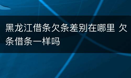 黑龙江借条欠条差别在哪里 欠条借条一样吗