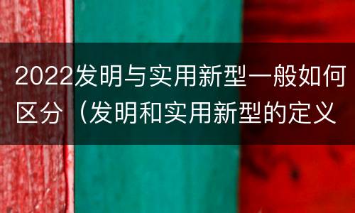 2022发明与实用新型一般如何区分（发明和实用新型的定义）