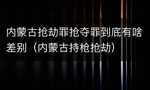 内蒙古抢劫罪抢夺罪到底有啥差别（内蒙古持枪抢劫）
