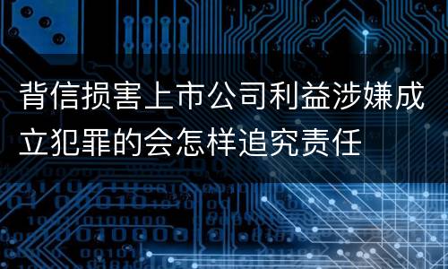 背信损害上市公司利益涉嫌成立犯罪的会怎样追究责任
