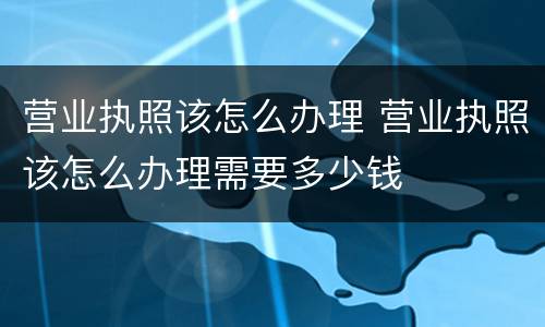 营业执照该怎么办理 营业执照该怎么办理需要多少钱