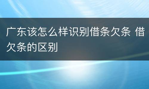 广东该怎么样识别借条欠条 借欠条的区别
