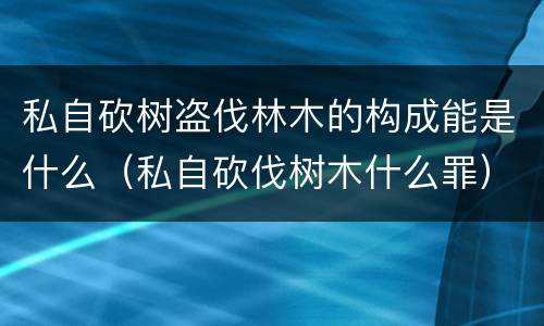 私自砍树盗伐林木的构成能是什么（私自砍伐树木什么罪）
