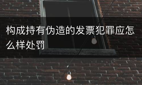 构成持有伪造的发票犯罪应怎么样处罚