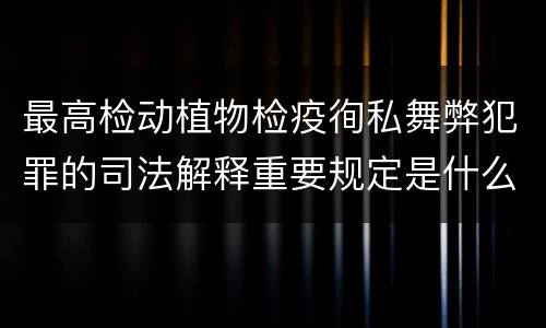 最高检动植物检疫徇私舞弊犯罪的司法解释重要规定是什么