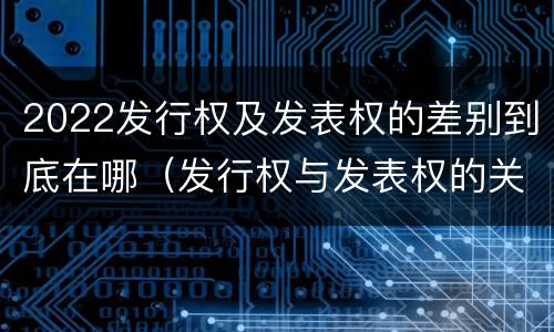 2022发行权及发表权的差别到底在哪（发行权与发表权的关系）