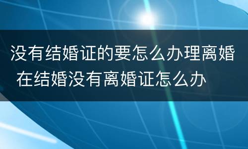 没有结婚证的要怎么办理离婚 在结婚没有离婚证怎么办