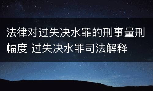 法律对过失决水罪的刑事量刑幅度 过失决水罪司法解释