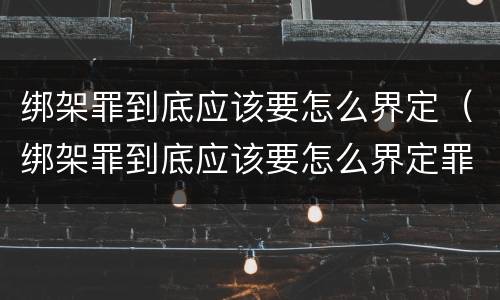 绑架罪到底应该要怎么界定（绑架罪到底应该要怎么界定罪名）
