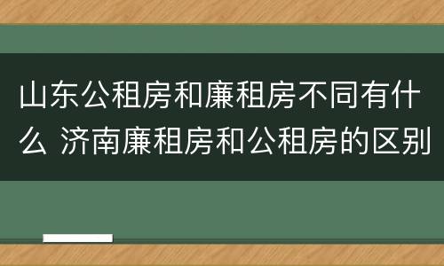山东公租房和廉租房不同有什么 济南廉租房和公租房的区别