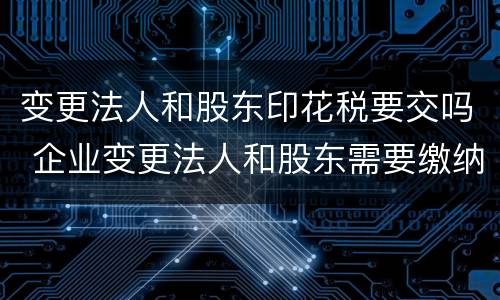变更法人和股东印花税要交吗 企业变更法人和股东需要缴纳印花税吗