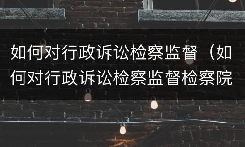 如何对行政诉讼检察监督（如何对行政诉讼检察监督检察院）
