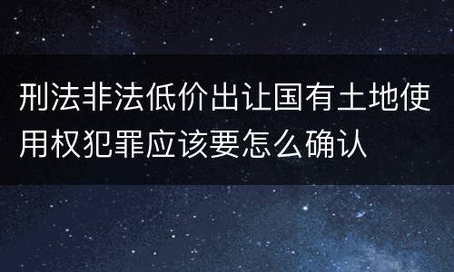 刑法非法低价出让国有土地使用权犯罪应该要怎么确认