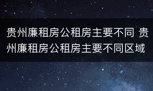 贵州廉租房公租房主要不同 贵州廉租房公租房主要不同区域