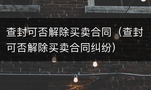 查封可否解除买卖合同（查封可否解除买卖合同纠纷）
