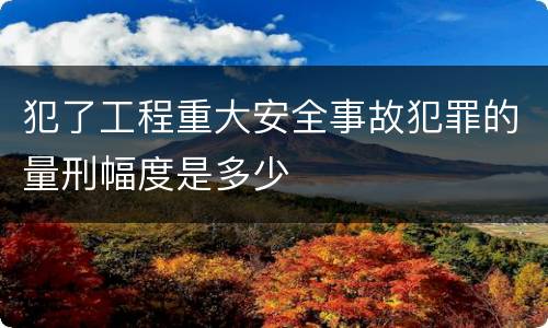 犯了工程重大安全事故犯罪的量刑幅度是多少