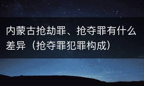 内蒙古抢劫罪、抢夺罪有什么差异（抢夺罪犯罪构成）