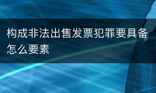 构成非法出售发票犯罪要具备怎么要素