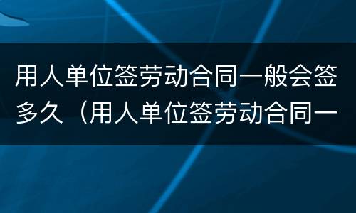 用人单位签劳动合同一般会签多久（用人单位签劳动合同一般会签多久呢）