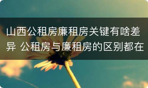 山西公租房廉租房关键有啥差异 公租房与廉租房的区别都在此,别再搞错了!