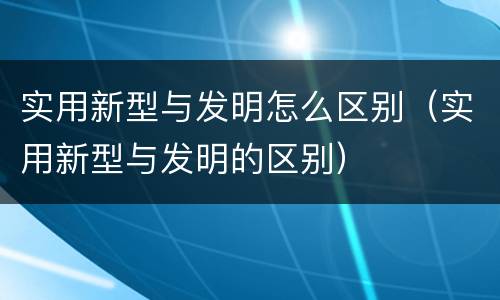 实用新型与发明怎么区别（实用新型与发明的区别）