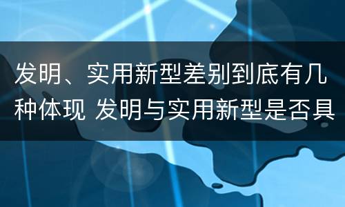 发明、实用新型差别到底有几种体现 发明与实用新型是否具有实用性