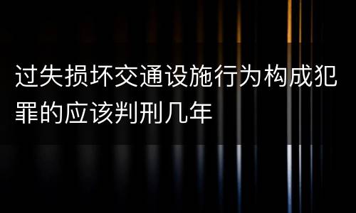 过失损坏交通设施行为构成犯罪的应该判刑几年