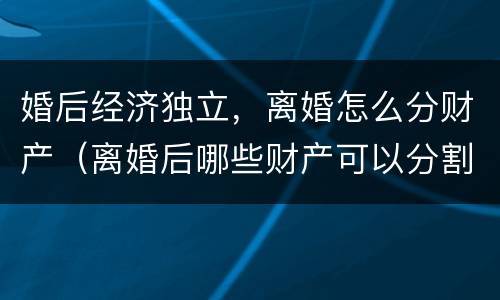 婚后经济独立，离婚怎么分财产（离婚后哪些财产可以分割）