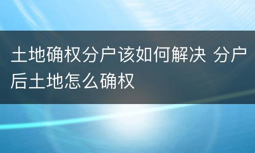 土地确权分户该如何解决 分户后土地怎么确权