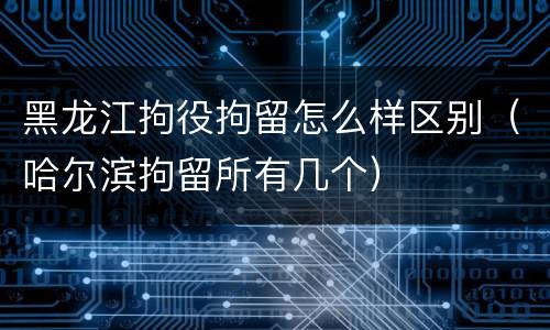 黑龙江拘役拘留怎么样区别（哈尔滨拘留所有几个）