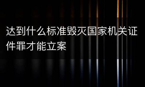 达到什么标准毁灭国家机关证件罪才能立案
