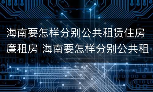 海南要怎样分别公共租赁住房廉租房 海南要怎样分别公共租赁住房廉租房和住宅