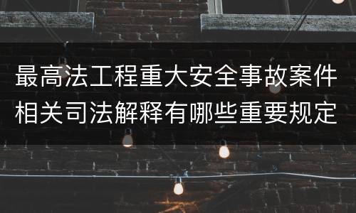 最高法工程重大安全事故案件相关司法解释有哪些重要规定