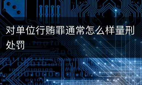 对单位行贿罪通常怎么样量刑处罚