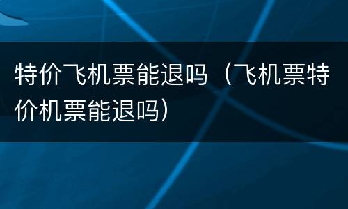 特价飞机票能退吗（飞机票特价机票能退吗）